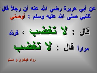 عن أبي هريرة رضي الله عنه أن رجلاً قال للنبي صلى الله عليه وسلم  :  أوصني   قال  :  لا تغضب  ،  فردّد مراراً  قال  :  لا تغضب   رواه البخاري و مسلم 