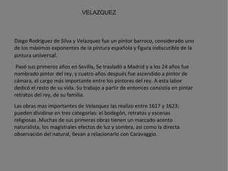 VELAZQUEZ Diego Rodriguez de Silva y Velazquez fue un pintor  barroco , considerado uno de los máximos exponentes de la  pintura española  y figura indiscutible de la pintura  universal.   Pasó sus primeros años en Sevilla, Se trasladó a Madrid y a los 24 años fue nombrado pintor del rey, y cuatro años después fue ascendido a pintor de cámara, el cargo más importante entre los pintores del rey. A esta labor dedicó el resto de su vida. Su trabajo a partir de entonces consistía en pintar retratos del rey, de su familia. Las obras mas importantes de Velazquez las realizo entre 1617 y 1623; pueden dividirse en tres categorías: el bodegón, retratos y escenas religiosas .Muchas de sus primeras obras tienen un marcado acento naturalista, los magistrales efectos de luz y sombra, asi como la directa observación del natural, llevan a relacionarlo con Caravaggio. Para sus pinturas religiosas utilizo modelos extraidos de las calles de Sevilla.   Fallecio el 6 de Agosto de 1660 en Madrid  