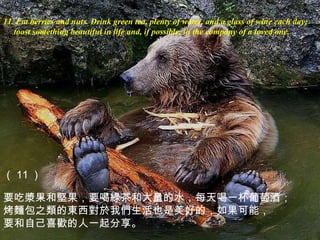 11. Eat berries and nuts . Drink green tea, plenty of water, and a glass of wine each day;  toast something beautiful in life and, if possible, in the company of a loved one. （ 11 ） 要吃 漿 果和 堅 果，要 喝綠茶 和大量的水，每天喝一杯葡萄酒； 烤 麵 包之 類 的 東 西 對於 我 們 生活也是美好的，如果可能， 要和自己喜 歡 的人一起分享。 