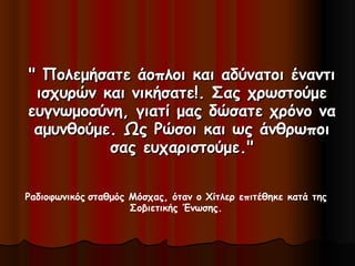 " Πολεμήσατε άοπλοι και αδύνατοι έναντι" Πολεμήσατε άοπλοι και αδύνατοι έναντι
ισχυρών και νικήσατε!. Σας χρωστούμεισχυρών και νικήσατε!. Σας χρωστούμε
ευγνωμοσύνη, γιατί μας δώσατε χρόνο ναευγνωμοσύνη, γιατί μας δώσατε χρόνο να
αμυνθούμε. Ως Ρώσοι και ως άνθρωποιαμυνθούμε. Ως Ρώσοι και ως άνθρωποι
σας ευχαριστούμε."σας ευχαριστούμε."
Ραδιοφωνικός σταθμός Μόσχας, όταν ο Χίτλερ επιτέθηκε κατά της
Σοβιετικής Ένωσης.
 