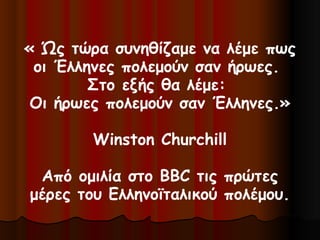 « Ώς τώρα συνηθίζαμε να λέμε πως
οι Έλληνες πολεμούν σαν ήρωες.
Στο εξής θα λέμε:
Οι ήρωες πολεμούν σαν Έλληνες.»
Winston Churchill
Από ομιλία στο BBC τις πρώτες
μέρες του Ελληνοϊταλικού πολέμου.
 