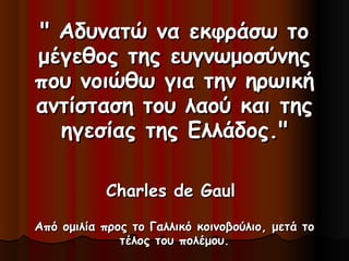 " Αδυνατώ να εκφράσω το" Αδυνατώ να εκφράσω το
μέγεθος της ευγνωμοσύνηςμέγεθος της ευγνωμοσύνης
που νοιώθω για την ηρωικήπου νοιώθω για την ηρωική
αντίσταση του λαού και τηςαντίσταση του λαού και της
ηγεσίας της Ελλάδος."ηγεσίας της Ελλάδος."
Charles de GaulCharles de Gaul
Από ομιλία προς το Γαλλικό κοινοβούλιο, μετά τοΑπό ομιλία προς το Γαλλικό κοινοβούλιο, μετά το
τέλος του πολέμου.τέλος του πολέμου.
 