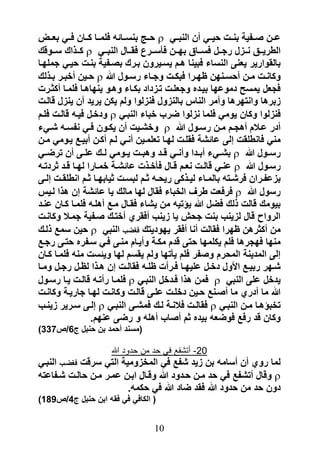 ‫عررن صررفٌة بنررت حٌررً أن النبررً ‪ ‬حررج بنسررائه فلمررا كرران فررً بعررض‬
‫الطرٌرررق نرررزل رجرررل فسررراق بهرررن فىسررررا فقرررال النبرررً ‪ ‬كرررذاك سررروقك‬
‫بالقوارٌر ٌعنى النساء فبٌنا هرم ٌسرٌرون بررك بصرفٌة بنرت حٌرً جملهرا‬
‫وكانررت مررن أحسررنهن ظهرررا فبكررت وجرراء رسررول هللا ‪ ‬حررٌن أخبررر بررذلك‬
‫فجعل ٌمس دموعها بٌرده وجعلرت ترزداد بكراء وهرو ٌنهاهرا فلمرا أكثررت‬
‫زبرها وانتهرها وأمر الناس بالنزول فنزلوا ولم ٌكن ٌرٌد أن ٌنزل قالرت‬
‫فنزلوا وكان ٌومً فلما نزلوا ضرب خباء النبرً ‪ ‬ودخرل فٌره قالرت فلرم‬
‫أدر عررالم أهجررم مررن رسررول هللا ‪ ‬وخرررٌت أن ٌكررون فررً نفسرره رررًء‬
‫منً فانطلقت إلى عائرة فقلرت لهرا تعلمرٌن أنرً لرم أكرن أبٌر ٌرومً مرن‬
‫رسررول هللا ‪ ‬برررًء أبرردا وأنررً قررد وهبررت ٌررومً لررك علررى أن ترضررً‬
‫رسررول هللا ‪ ‬عنررً قالررت نعررم قررال فىخررذت عائرررة خمررارا لهررا قررد ثردترره‬
‫بزعفررران فررررته بالمرراء لٌررذكى رٌحرره ثررم لبسررت ثٌابهررا ثررم انطلقررت إلررى‬
‫رسول هللا ‪ ‬فرفعت طرؾ الخباء فقال لها مالك ٌا عائرة إن هذا لرٌس‬
‫بٌومك قالت ذلك فضل هللا ٌؤتٌه من ٌراء فقرال مر أهلره فلمرا كران عنرد‬
‫الرواح قال لزٌنب بنت جحب ٌا زٌنب أفقري أخترك صرفٌة جمرال وكانرت‬
‫من أكثرهن ظهرا فقالت أنا أفقر ٌهودٌتك فؽضب النبً ‪ ‬حٌن سم ذلرك‬
   ‫منها فهجرها فلم ٌكلمها حتى قدم مكرة وأٌرام منرى فرً سرفره حترى رجر‬
‫إلى المدٌنة المحرم وصفر فلم ٌىتها ولم ٌقسم لها وٌئست منه فلمرا كران‬
‫رررهر ربٌر األول دخررل علٌهررا فرررأت ظلرره فقالررت إن هررذا لظررل رجررل ومررا‬
‫ٌدخل على النبً ‪ ‬فمن هذا فردخل النبرً ‪ ‬فلمرا رأتره قالرت ٌرا رسرول‬
‫هللا ما أدري ما أصرن حرٌن دخلرت علرى قالرت وكانرت لهرا جارٌرة وكانرت‬
‫تخبؤهررا مررن النبررً ‪ ‬فقالررت فالنررة لررك فمرررى النبررً ‪ ‬إلررى سرررٌر زٌنررب‬
                    ‫وكان قد رف فوضعه بٌده ثم أصاب أهله و رضى عنهم.‬
‫(مسند أحمد بن حنبل ج6/ص733)‬

                        ‫12- أتشفع فً حد من حدود هللا‬
‫لما روي أن أسامه بن زٌد رف فً المخزومٌة التً سرقت فؽضرب النبرً‬
‫‪ ‬وقال أترف فً حد مرن حردود هللا وقرال ابرن عمرر مرن حالرت ررفاعته‬
                         ‫دون حد من حدود هللا فقد ضاد هللا فً حكمه.‬
‫( الكافً فً فقه ابن حنبل ج4/ص981)‬


                                       ‫10‬
 