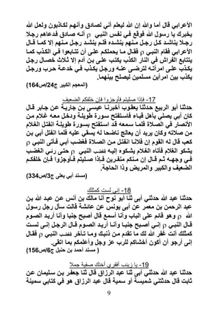 ‫األعرابً قال أما وهللا إن هللا لٌعلم أنً لصادق وأنهرم لكراذبون ولعرل هللا‬
‫ٌخبرك ٌا رسول هللا فوق فرً نفرس النبرً ‪ ‬أنره صرادق فردعاهم رجرال‬
‫رجررال ٌنارررد كررل رجررل مررنهم ٌنرررده فلررم ٌنرررد رجررل مررنهم إال كمررا قررال‬
‫األعرابً فقام النبرً ‪ ‬فقرال مرا ٌحملكرم علرى أن تترابعوا فرً الكرذب كمرا‬
‫ٌتتاب الفراب فً النار الكذب ٌكترب علرى برن قدم إال ثرالث خصرال رجرل‬
‫ٌكررذب علررى امرأترره لترضررى عنرره ورجررل ٌكررذب فررً خدعررة حرررب ورجررل‬
                                   ‫ٌكذب بٌن امرأٌن مسلمٌن لٌصل بٌنهما.‬
‫(المعجم الكبٌر ج42/ص461)‬

                 ‫71- فإذا صلٌتم فأوجزوا فإن خلفكم الضعٌف‬
‫حدثنا أبو الربٌ حردثنا ٌعقروب أخبرنرا عٌسرى برن جارٌرة عرن جرابر قرال‬
‫كان أبً ٌصلً بىهل قبراء فاسرتفت سرورة طوٌلرة ودخرل معره ؼرالم مرن‬
‫األنصار فً الصرالة فلمرا سرمعه قرد اسرتفت بسرورة طوٌلرة انفترل الؽرالم‬
‫من صالته وكان ٌرٌد أن ٌعالج ناضحا له ٌسقً علٌه فلما انفتل أبً برن‬
‫كعب قال له القوم إن فالنرا انفترل مرن الصرالة فؽضرب أبرً فرىتى النبرً ‪‬‬
‫ٌركو الؽالم فىتاه الؽرالم ٌرركوه إلٌره فؽضرب النبرً ‪ ‬حترى رئرً الؽضرب‬
‫فررً وجهرره ثررم قررال إن مررنكم منفرررٌن فررإذا صررلٌتم فررىوجزوا فررإن خلفكررم‬
                                   ‫الضعٌؾ والكبٌر والمرٌض وذا الحاجة.‬
‫(مسند أبً ٌعلى ج3/ص433)‬

                              ‫81- إنى لست كمثلك‬
‫حدثنا عبد هللا حدثنً أبى ثنا أبو نوح أنا مالك بن أنس عرن عبرد هللا برن‬
‫عبد الرحمن بن معمر عن أبى ٌونس عن عائرة قالت سىل رجل رسول‬
‫هللا ‪ ‬وهو قائم على الباب وأنا أسم قال أصب جنبا وأنا أرٌرد الصروم‬
‫قررال النبررً ‪ ‬إنررً أصررب جنبررا وأنررا أرٌررد الصرروم قررال الرجررل إنررى لسررت‬
‫كمثلك أنت ؼفر هللا لك ما تقدم مرن ذنبرك ومرا ترىخر فؽضرب النبرً ‪ ‬فقرال‬
             ‫إنى أرجو أن أكون أخراكم للرب عز وجل وأعلمكم بما اتقى.‬
‫( مسند أحمد بن حنبل ج6/ص651)‬

                     ‫91- ٌا زٌنب أفقري أختك صفٌة جمال‬
‫حدثنا عبد هللا حدثنً أبى ثنا عبد الرزاق قال ثنا جعفرر برن سرلٌمان عرن‬
‫ثابت قال حدثتنً رمٌسة أو سمٌة قال عبد الرزاق هو فً كتابً سمٌنة‬
                                        ‫9‬
 