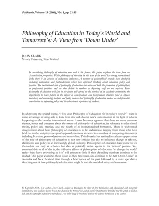 Paideusis, Volume 15 (2006), No. 1, pp. 21-30
 
Philosophy of Education in Today’s World and
Tomorrow’s: A View from ‘Down Under’
JOHN CLARK
Massey University, New Zealand
In considering philosophy of education now and in the future, this paper explores the issue from an
Australasian perspective. While philosophy of education in this part of the world has strong international
links there is an absence of indigenous influences. A number of philosophical strands have developed
including naturalism and postmodernism which have informed thinking about education policy and
practice. The institutional side of philosophy of education has witnessed both the promotion of philosophers
to professorial positions and the slow decline in numbers as departing staff are not replaced. How
philosophy of education will fare in the future will depend on the survival of an academic community, the
opportunity to teach papers in the subject to undergraduate and postgraduate students (and so replace
ourselves) and convincing teachers and policy makers that philosophy of education makes an indispensable
contribution to improving policy and the educational experiences of students.
In addressing the special theme, “How does Philosophy of Education ‘fit’ in today’s world?” there is
some advantage in being able to look from afar and observe one’s own situation in the light of what is
happening on the broader international scene. It soon becomes apparent that there are some common
themes, issues and concerns about the nature of philosophy of education, its relevance to educational
theory, policy and practice, and the health of its institutionalised formation. There is widespread
disagreement about how philosophy of education is to be understood, ranging from those who have
held fast to the analytic/conceptual approach to others attracted to a number of competing alternatives
including Marxism, postmodernism and materialism. This diversity has resulted in a clearer appreciation
of the role of philosophy of education to not only critique but also to influence change in schools,
classrooms and policy in an increasingly global economy. Philosophers of education have come to see
themselves not only as scholars but also as politically active agents in the ‘reform’ process. Yet,
commendable as all of this is, the collective efforts of philosophers of education ‘to change the world’
rather than ‘leave everything as it is’ will amount to little if their dwindling numbers continue to be
eroded. This paper examines these issues as they have been, and continue to be, felt ‘Down Under’ in
Australia and New Zealand, first through a brief review of the past followed by a more speculative
sketching out of how philosophy of education might fit into the world of today and tomorrow.
© Copyright 2006. The author, John Clark, assigns to Paideusis the right of first publication and educational and non-profit
institutions a non-exclusive license to use this document for personal use and in courses of instruction provided that the article is used in
full and this copyright statement is reproduced. Any other usage is prohibited without the express permission of the author.
 