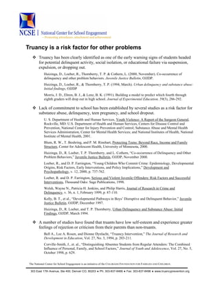 ~ Promoting attendance, attachment and achievement
The National Center for School Engagement is an initiative of the COLORADO FOUNDATION FOR FAMILIES AND CHILDREN.
303 East 17th Avenue, Ste 400, Denver CO, 80203 ♦ Ph: 303-837-8466 ♦ Fax: 303-837-8496 ♦ www.truancyprevention.org
Truancy is a risk factor for other problems
Truancy has been clearly identified as one of the early warning signs of students headed
for potential delinquent activity, social isolation, or educational failure via suspension,
expulsion, or dropping out.
Huizinga, D., Loeber, R., Thornberry, T. P. & Cothern, L. (2000, November). Co-occurrence of
delinquency and other problem behaviors. Juvenile Justice Bulletin, OJJDP.
Huizinga, D., Loeber, R., & Thornberry, T. P. (1994, March). Urban delinquency and substance abuse:
Initial findings, OJJDP
Morris, J. D., Ehren, B. J., & Lenz, B. K. (1991). Building a model to predict which fourth through
eighth graders will drop out in high school. Journal of Experimental Education, 59(3), 286-292.
Lack of commitment to school has been established by several studies as a risk factor for
substance abuse, delinquency, teen pregnancy, and school dropout.
U. S. Department of Health and Human Services, Youth Violence: A Report of the Surgeon General,
Rockville, MD: U.S. Department of Health and Human Services, Centers for Disease Control and
Prevention, National Center for Injury Prevention and Control; Substance Abuse and Mental Health
Services Administration, Center for Mental Health Services; and National Institutes of Health, National
Institute of Mental Health, 2001.
Blum, R. W., T. Beuhring, and P. M. Rinehart, Protecting Teens: Beyond Race, Income and Family
Structure, Center for Adolescent Health, University of Minnesota, 2000.
Huizinga, D., R. Loeber, T. P. Thornberry, and L. Cothern, “Co-occurrence of Delinquency and Other
Problem Behaviors,” Juvenile Justice Bulletin, OJJDP, November 2000.
Loeber, R., and D. P. Farrington, “Young Children Who Commit Crime: Epidemiology, Developmental
Origins, Risk Factors, Early Interventions, and Policy Implications,” Development and
Psychopathology, v. 12, 2000, p. 737-762.
Loeber, R. and D. P. Farrington, Serious and Violent Juvenile Offenders: Risk Factors and Successful
Interventions, Thousand Oaks: Sage Publications, 1998.
Welsh, Wayne N., Patricia H. Jenkins, and Philip Harris, Journal of Research in Crime and
Delinquency, v. 36, n. 1, February 1999, p. 87-110.
Kelly, B. T., et al., “Developmental Pathways in Boys’ Disruptive and Delinquent Behavior,” Juvenile
Justice Bulletin, OJJDP, December 1997.
Huizinga, D., R. Loeber, and T. P. Thornberry, Urban Delinquency and Substance Abuse: Initial
Findings, OJJDP, March 1994.
A number of studies have found that truants have low self-esteem and experience greater
feelings of rejection or criticism from their parents than non-truants.
Bell A., Lee A. Rosen, and Dionne Dynlacht, “Truancy Intervention,” The Journal of Research and
Development in Education, Vol. 27, No. 3, 1994, p. 203-211.
Corville-Smith, J., et. al., “Distinguishing Absentee Students from Regular Attenders: The Combined
Influence of Personal, Family, and School Factors,” Journal of Youth and Adolescence, Vol. 27, No. 5,
October 1998, p. 629.
 