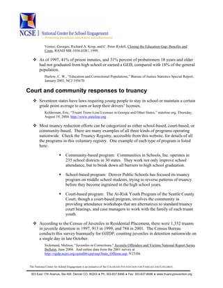 ~ Promoting attendance, attachment and achievement
The National Center for School Engagement is an initiative of the COLORADO FOUNDATION FOR FAMILIES AND CHILDREN.
303 East 17th Avenue, Ste 400, Denver CO, 80203 ♦ Ph: 303-837-8466 ♦ Fax: 303-837-8496 ♦ www.truancyprevention.org
Vernez, Georges, Richard A. Krop, and C. Peter Rydell, Closing the Education Gap: Benefits and
Costs, RAND MR-1036-EDU, 1999.
As of 1997, 41% of prison inmates, and 31% percent of probationers 18 years and older
had not graduated from high school or earned a GED, compared with 18% of the general
population.
Harlow, C. W., “Education and Correctional Populations,” Bureau of Justice Statistics Special Report,
January 2003, NCJ 195670.
Court and community responses to truancy
Seventeen states have laws requiring young people to stay in school or maintain a certain
grade point average to earn or keep their drivers’ licenses.
Kelderman, Eric, “Truant Teens Lose Licenses in Georgia and Other States,” stateline.org, Thursday,
August 19, 2004. http://www.stateline.org .
Most truancy reduction efforts can be categorized as either school-based, court-based, or
community-based. There are many examples of all three kinds of programs operating
nationwide. Check the Truancy Registry, accessible from this website, for details of all
the programs in this voluntary registry. One example of each type of program is listed
here:
Community-based program: Communities in Schools, Inc. operates in
235 school districts in 30 states. They work not only improve school
attendance, but to break down all barriers to high school graduation.
School-based program: Denver Public Schools has focused its truancy
program on middle school students, trying to reverse patterns of truancy
before they become ingrained in the high school years.
Court-based program: The At-Risk Youth Program of the Seattle County
Court, though a court-based program, involves the community in
providing attendance workshops that are alternatives to standard truancy
court hearings, and case managers to work with the family of each truant
youth.
According to the Census of Juveniles in Residential Placement, there were 1,332 truants
in juvenile detention in 1997, 913 in 1999, and 784 in 2001. The Census Bureau
conducts this survey biannually for OJJDP, counting juveniles in detention nationwide on
a single day in late October.
Sickmund, Melissa, “Juveniles in Corrections,” Juvenile Offenders and Victims National Report Series
Bulletin, June 2004. And online data from the 2001 survey at
http://ojjdp.ncjrs.org/ojstatbb/cjrp/asp/State_Offense.asp, 9/23/04.
 