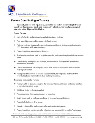 ~ Promoting attendance, attachment and achievement
The National Center for School Engagement is an initiative of the COLORADO FOUNDATION FOR FAMILIES AND CHILDREN.
303 East 17th Avenue, Ste 400, Denver CO, 80203 ♦ Ph: 303-837-8466 ♦ Fax: 303-837-8496 ♦ www.truancyprevention.org
Factors Contributing to Truancy
Research, and our own experience, shows that the factors contributing to truancy
stem from three realms: family and community, school, and personal psychological
characteristics. They are listed below.
School Factors
Lack of effective and consistently applied attendance policies.
Poor record-keeping, making truancy difficult to spot.
Push-out policies, for example, suspension as a punishment for truancy and automatic
“Fs” for students with poor attendance.
Parents/guardians not notified of absences.
Teacher characteristics, such as lack of respect for students and neglect of diverse student
needs.
Unwelcoming atmosphere, for example, an unattractive facility or one with chronic
maintenance problems.
Unsafe environment, for example a school with ineffective discipline policies where
bullying is tolerated.
Inadequate identification of special education needs, leading some students to feel
overwhelmed and frustrated with their inability to succeed.
Home and Community Factors
Family health or financial concerns that pressure the student to care for family members
or work during school hours.
Child is a victim of abuse or neglect.
Pressures arising from teen pregnancy or parenting.
Safety issues such as violence near home or between home and school.
Parental alcoholism or drug abuse.
Negative role models, such as peers who are truant or delinquent.
Parents/guardians who do not value education and are complicit in student’s absences.
 