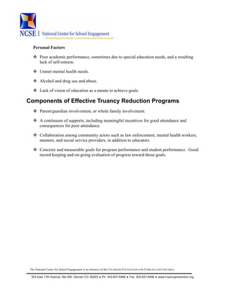 ~ Promoting attendance, attachment and achievement
The National Center for School Engagement is an initiative of the COLORADO FOUNDATION FOR FAMILIES AND CHILDREN.
303 East 17th Avenue, Ste 400, Denver CO, 80203 ♦ Ph: 303-837-8466 ♦ Fax: 303-837-8496 ♦ www.truancyprevention.org
Personal Factors
Poor academic performance, sometimes due to special education needs, and a resulting
lack of self-esteem.
Unmet mental health needs.
Alcohol and drug use and abuse.
Lack of vision of education as a means to achieve goals.
Components of Effective Truancy Reduction Programs
Parent/guardian involvement, or whole family involvement.
A continuum of supports, including meaningful incentives for good attendance and
consequences for poor attendance.
Collaboration among community actors such as law enforcement, mental health workers,
mentors, and social service providers, in addition to educators.
Concrete and measurable goals for program performance and student performance. Good
record keeping and on-going evaluation of progress toward those goals.
 