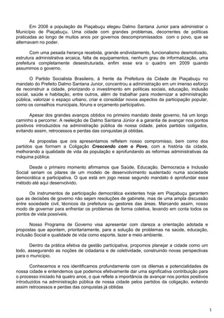 Em 2008 a população de Piaçabuçu elegeu Dalmo Santana Junior para administrar o
Município de Piaçabuçu. Uma cidade com grandes problemas, decorrentes de políticas
praticadas ao longo de muitos anos por governos descompromissados com o povo, que se
alternavam no poder.

       Com uma pesada herança recebida, grande endividamento, funcionalismo desmotivado,
estrutura administrativa arcaica, falta de equipamentos, nenhum grau de informatização, uma
prefeitura completamente desestruturada, enfim esse era o quadro em 2009 quando
assumimos o governo.

       O Partido Socialista Brasileiro, à frente da Prefeitura da Cidade de Piaçabuçu no
mandato do Prefeito Dalmo Santana Junior, concentrou a administração em um imenso esforço
de reconstruir a cidade, priorizando o investimento em políticas sociais, educação, inclusão
social, saúde e habitação, entre outros, além de trabalhar para modernizar a administração
pública, valorizar o espaço urbano, criar e consolidar novos aspectos da participação popular,
como os conselhos municipais, fóruns e orçamento participativo.

       Apesar dos grandes avanços obtidos no primeiro mandato deste governo, há um longo
caminho a percorrer. A reeleição de Dalmo Santana Júnior é a garantia de avançar nos pontos
positivos introduzidos na administração pública de nossa cidade, pelos partidos coligados,
evitando assim, retrocessos e perdas das conquistas já obtidas.

       As propostas que ora apresentamos refletem nosso compromisso, bem como dos
partidos que formam a Coligação Crescendo com o Povo, com a história da cidade,
melhorando a qualidade de vida da população e aprofundando as reformas administrativas da
máquina pública.

      Desde o primeiro momento afirmamos que Saúde, Educação, Democracia e Inclusão
Social seriam os pilares de um modelo de desenvolvimento sustentado numa sociedade
democrática e participativa. O que está em jogo nesse segundo mandato é aprofundar esse
método até aqui desenvolvido.

      Os instrumentos de participação democrática existentes hoje em Piaçabuçu garantem
que as decisões de governo não sejam resoluções de gabinete, mas de uma ampla discussão
entre sociedade civil, técnicos da prefeitura ou gestores das áreas. Marcando assim, nosso
modo de governar para enfrentar os problemas de forma coletiva, levando em conta todos os
pontos de vista possíveis.

       Nosso Programa de Governo visa apresentar com clareza a orientação adotada e
propostas que apontem, prioritariamente, para a solução de problemas na saúde, educação,
inclusão Social e qualidade de vida como esporte, lazer e meio ambiente.

       Dentro da prática efetiva da gestão participativa, propomos planejar a cidade como um
todo, assegurando as noções de cidadania e de coletividade, construindo novas perspectivas
para o município.

       Conhecemos e nos identificamos profundamente com os dilemas e potencialidades de
nossa cidade e entendemos que podemos efetivamente dar uma significativa contribuição para
o processo iniciado há quatro anos, o que reflete a importância de avançar nos pontos positivos
introduzidos na administração pública de nossa cidade pelos partidos da coligação, evitando
assim retrocessos e perdas das conquistas já obtidas



                                                                                                  1
 