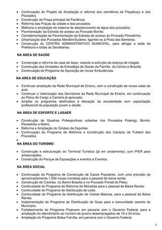    Continuação do Projeto de Ampliação e reforma dos cemitérios de Piaçabuçu e dos
    Povoados
   Construção da Praça principal da Paciência
   Reforma das Praças da cidade e dos povoados.
   Melhoria e ampliação do sistema de abastecimento de água dos povoados;
   Pavimentação da Estrada de acesso ao Povoado Bonito;
   Complementação da Pavimentação da Estrada de acesso ao Povoado Penedinho;
   Urbanização dos Povoados Mandim/Sudene, ligando-os à Praia das Barreiras;
   Construção do CENTRO ADMINISTRATIVO MUNICIPAL, para abrigar a sede da
    Prefeitura e todas as Secretarias;

NA ÁREA DE SAÚDE

   Construção e reforma de casa de taipa, visando a extinção da doença de chagas;
   Construção das Unidades de Estratégia de Saúde da Família do Centro e Brasília
   Continuação do Programa de Aquisição de novas Ambulâncias.

NA ÁREA DE EDUCAÇÃO

   Continuar ampliação da Rede Municipal de Ensino, com a construção de novas salas de
    aula
   Continuar a Valorização dos Servidores da Rede Municipal de Ensino, em continuação
    ao Plano de Cargo e Carreira já aprovado;
   Ampliar os programas destinados à elevação da escolaridade com capacitação
    profissional da população jovem e adulta.

NA ÁREA DE ESPORTE E LASAER

   Construção de Quadras Poliesportivas cobertas nos Povoados Potengy, Bonito,
    Penedinho e Retiro.
   Reforma e Ampliação do Ginásio de Esportes
   Continuação do Programa de Reforma e Construção dos Campos de Futebol dos
    Povoados.

NA ÁREA DO TURISMO

   Construção e estruturação do Terminal Turístico (já em andamento), com PIER para
    embarcações;
   Construção do Parque de Exposições e eventos e Eventos;

NA ÁREA SOCIAL

   Continuação do Programa de Construção de Casas Populares, com uma previsão de
    aproximadamente 1.000 novas moradias para o pessoal de baixa renda;
   Construção de Creches, no Bairro Brasília e no Povoado Pontal do Peba;
   Continuidade do Programa de Reforma de Moradias para o pessoal de Baixa Renda;
   Continuidade do Programa de distribuição de Leite;
   Continuidade do Programa de distribuição de Cestas Básicas, para o pessoal de Baixa
    Renda;
   Implementação do Programa de Distribuição de Sopa para a comunidade carente do
    Município;
   Fortalecimento do Programa Projovem em parceria com o Governo Federal, para a
    ampliação do atendimento ao número de jovens desempregados de 18 a 24 anos;
   Ampliação do Programa Bolsa Família, em parceria com o Governo Federal.

                                                                                          3
 