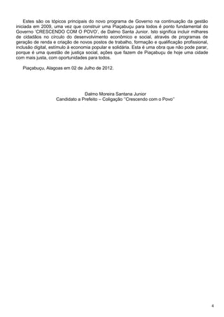 Estes são os tópicos principais do novo programa de Governo na continuação da gestão
iniciada em 2009, uma vez que construir uma Piaçabuçu para todos é ponto fundamental do
Governo ‘CRESCENDO COM O POVO’, de Dalmo Santa Junior. Isto significa incluir milhares
de cidadãos no círculo do desenvolvimento econômico e social, através de programas de
geração de renda e criação de novos postos de trabalho, formação e qualificação profissional,
inclusão digital, estímulo à economia popular e solidária. Esta é uma obra que não pode parar,
porque é uma questão de justiça social, ações que fazem de Piaçabuçu de hoje uma cidade
com mais justa, com oportunidades para todos.

   Piaçabuçu, Alagoas em 02 de Julho de 2012.




                                Dalmo Moreira Santana Junior
                   Candidato a Prefeito – Coligação ‘’Crescendo com o Povo’’




                                                                                                 4
 