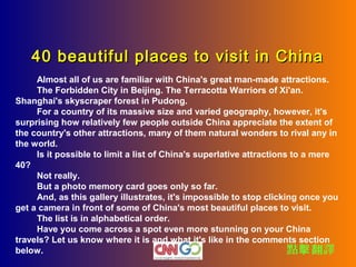 40 beautiful places to visit in China
　　 Almost all of us are familiar with China's great man-made attractions.
　　 The Forbidden City in Beijing. The Terracotta Warriors of Xi'an.
Shanghai's skyscraper forest in Pudong.
　　 For a country of its massive size and varied geography, however, it's
surprising how relatively few people outside China appreciate the extent of
the country's other attractions, many of them natural wonders to rival any in
the world.
　　 Is it possible to limit a list of China's superlative attractions to a mere
40?
　　 Not really.
　　 But a photo memory card goes only so far.
　　 And, as this gallery illustrates, it's impossible to stop clicking once you
get a camera in front of some of China's most beautiful places to visit.
　　 The list is in alphabetical order.
　　 Have you come across a spot even more stunning on your China
travels? Let us know where it is and what it's like in the comments section
below.                                                              點擊 翻譯
 