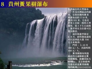 8 ． 貴州黃 果樹瀑布
               無與倫比的大型瀑布
               　　作為亞洲最高的瀑
               布，宏偉壯觀的黃 果
               樹瀑布高約 77.8 米，
               寬 約 101 米。它也是
               世界上首屈一指的大型
               瀑布，從上下左右前後
               ，幾乎所有方位都可以
               覽其勝景。
               　　最佳旅遊季節是
               6--8 月，此時激流速度
               可以達到最大值 700
               立方米每 秒。
               　　門票： 3--10 月
               180 元 / 人，其餘時間
               160 元 / 人。
               　　黃 果樹瀑布周邊
               最近的交通樞紐是黃
               果樹機場，距離景區大
               約 6km 。北京和廣州
               等都有直達黃 果樹機
               場的航班。
 