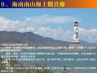 9 ．海南南山海上觀音像




中國比基尼島的朝聖之旅
　　站在三亞海灘上向遠處眺望，可以看到世界最大的觀音像，矗立在南山腳 下—這是位
於中國最南端的山。
　　據說 一體化三尊造型的佛像分別朝向中國大陸，中國臺灣和南中國海，寓意為觀音菩
薩不僅保佑中國，也保佑全世界。
　　這座 108 米高的佛像建成於 2005 年，並于同年舉行了開光儀式。這也是世界上最高
的雕像之一。
　　門票： 150 元 / 人。
　　觀音像位於海南省南山文化旅遊區，距離三亞市中心約 40km 。有班車往返于亞龍灣
和南山之間。
 