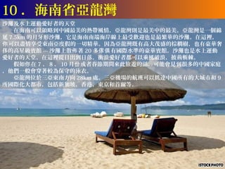 10 ．海南省亞龍灣
沙灘及水上運動愛好者的天堂
　　在海南可以領略到中國最美的熱帶風情，亞龍灣則是最美中的最美。亞龍灣是一個綿
延 7.5km 的月牙形沙灘，它是海南南端海岸線上最受歡迎也是最繁華的沙灘。在這裡，
你 可以盡情享受東南亞度假的一切精華。因為亞龍灣既有高大茂盛的棕櫚樹，也有豪華奢
侈的高星級賓館 --- 沙灘上散佈 著 20 多傢俱 有國際水準的豪華賓館。沙灘也是水上運動
愛好者的天堂。在這裡從日出到日落，衝浪愛好者都可以乘風破浪，披荊斬棘。
　　假如你 在 7 、 8 、 10 月份 或者春節期間來此旅遊的話，可能會見到很多的中國家庭
，他們一般會穿著較為保守的泳衣。
　　亞龍灣位於三亞東南方向 28km 處。三亞機場的航班可以抵達中國所有的大城市和 9
所國際化大都市，包括新加坡，香港，東京和首爾等。
 