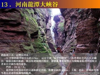 13 ．河南龍潭大峽谷




猶他州？不，這裡是河南！
　　 U 字形的龍潭峽谷長約 12km ，這是中國“最窄的峽谷”，谷內 紫紅色的石灰岩繡
出一條條清晰的脈絡。峽谷陡 峭險峻的懸崖，鬱鬱蔥蔥 的植物以及蜿蜒逶迤 的山谷吸引
著來自全國各地的遊客。
　　門票： 70 元 / 人。
　　龍潭峽谷周邊最近的交通樞紐是洛陽，距離景區約 60km 。上海，北京，廣州和香港
等都有直達洛陽機場的航班。
 