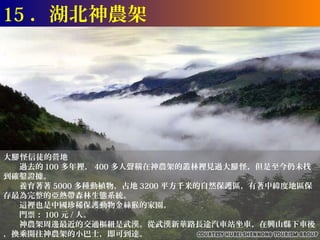 15 ．湖北神農架




大腳 怪信徒的營地
　　過去的 100 多年裡， 400 多人聲稱在神農架的叢林裡見過大腳 怪，但是至今仍未找
到確鑿證據。
　　養育著著 5000 多種動植物，占地 3200 平方千米的自然保護區，有著中緯度地區保
存最為完整的亞熱帶森林生態系統。
　　這裡也是中國珍稀保護動物金絲猴的家園。
　　門票： 100 元 / 人。
　　神農架周邊最近的交通樞紐是武漢。從武漢新華路長途汽車站坐車，在興山縣下車後
，換乘開往神農架的小巴士，即可到達。
 