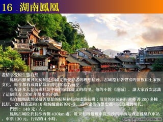 16 ． 湖南鳳凰




盡情享受原生態自然
　　鳳凰吊腳 樓式的房屋是中國文藝愛好者的理想居所。古城還有著豐富的苗族和土家族
文化，每 年都有成群結隊的背包客慕名而至。
　　也有許多人是前來拜訪中國作家沈從文的故里。他的小說《邊城》，讓大家首次認識
了這個具有 1300 年歷 史的小鎮。
　　現在鳳凰依然保留著原始的房屋格局和建築結構：清清的河流兩岸密佈 著 200 多棟
民居， 20 條街道和 10 條蜿蜒曲折的小巷。這些建築的歷 史都可以追溯到明代。
　　門票： 148 元 / 人 。
　　鳳凰古城位於長沙西側 430km 處。每 天有四趟 班車從長沙汽車西站直達鳳凰汽車站
，車票 130 元。行程約 4 小時。
 