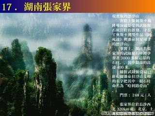 17 ．湖南張家界
            現實版的漂浮山
            　　實際上詹 姆斯卡 梅
            隆導演就是受到武陵源
            石灰岩柱的啟 發，才有
            了奧斯卡 獲獎作品《阿
            凡達》裡潘朵 拉星球上
            的漂浮山。
            　　事實上，湖南省張
            家界的武陵源石林裡孕
            育著 3000 多根這樣的
            石柱。，其中最高的高
            達 400 米。
            　　據說 武陵源當局已
            經根據潘朵 拉浮山主峰
            的名字把其中一根石柱
            命名為“哈利路亞山”
            。
            　　門票： 248 元 / 人
            。
            　　張家界位於長沙西
            北 320km 處。北京，上
            海和廣州等都有直達張
 