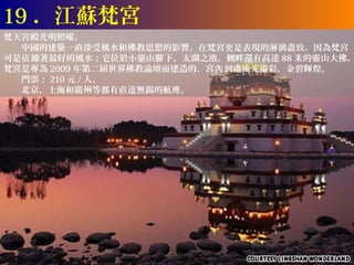 19 ．江蘇梵宮
梵天宮殿光明照曜。
　　中國的建築一直深受風水和佛教思想的影響，在梵宮更是表現的淋漓盡致。因為梵宮
可是佔 據著最好的風水：它位於小靈山腳 下，太湖之濱，側畔還有高達 88 米的靈山大佛。
梵宮是專為 2009 年第二屆世界佛教論壇而建造的，宮內 到處流光溢彩，金碧輝煌。
　　門票： 210 元 / 人。
　　北京，上海和廣州等都有直達無錫的航班。
 