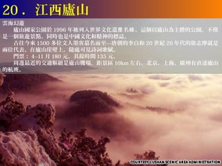 20 ．江西廬山
雲海幻遊
　　廬山國家公園於 1996 年被列入世界文化遺產 名錄 。這個以廬山為主體的公園，不僅
是一個旅遊景點，同時也是中國文化和精神的標誌。
　　古往今來 1500 多位文人墨客慕名而至—唐朝的李白和 20 世紀 20 年代的徐志摩就是
兩位代表。在廬山崖壁上，隨處可見詩詞歌賦。
　　門票： 4--11 月 180 元，其餘時間 135 元。
　　周邊最近的交通樞紐是廬山機場，距景區 10km 左右。北京，上海，廣州有直達廬山
的航班。
 