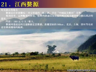 21 ．江西婺 源
時光靜止的地方
　　婺 源是位於浙贛 皖三省交界處的一個小鎮，享有“中國最美鄉 村”美譽。
　　每 到春季，這裡豔 麗的野花，悠閒 的靜謐以及恬淡的鄉 村風光總會吸引數以萬計的
遊客。
　　門票： 180 元 /5 天 / 每 人。
　　婺 源周邊最近的交通樞紐是景德 鎮。距離景區約 98km 。北京，上海，深圳 等有直
達景德 鎮機場的航班。
 