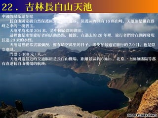 22 ．吉林長白山天池
中國的尼斯湖怪獸
　　長白山國家級自然保護區靠近朝鮮邊界，保護區內 共有 16 座山峰。天池則是鑲 在群
峰之中的一塊碧玉。
　　天池平均水深 204 米，是中國最深的湖泊。
　　這裡也是水怪愛好者的活動熱點，據說 ，在過去的 20 年裡，旅行者們曾在湖裡發現
長達 20 米的水怪。
　　天池這裡經常雲霧彌漫，鮮有晴空萬里的日子。即使在最適宜旅行的 7-9 月，也是陰
冷潮濕。
　　門票： 168 元 / 人。
　　天池周邊最近的交通樞紐是長白山機場，距離景區約 60km 。北京，上海和瀋陽等都
有直達長白山機場的航班。
 