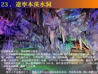 23 ．遼寧本溪水洞




石筍鐘乳辨不清，書到用時方恨少！
　　色彩絢麗的本溪水洞形成於 500 多萬年前。現在水洞主體其實包括“旱洞”和“水
洞”兩部分，洞內 鐘乳林立，石筍如畫，千姿百態，光怪陸離。一條 5.8km 的河流穿洞
而過 --- 這是世界上最長的地下河流。不過，其中只有 2.8km 的水域可以行船。相比之下
，旱洞就相形見絀 了，向公眾 開放的只有 300 米。洞內溫 度常年保持在 10℃ 。入洞之前
，最好未雨綢繆，備好毛衣長褲 。
　　門票： 195 元 / 人。
　　每 天上午 3 點到下午 11 點有火車往返于瀋陽站和本溪站，列車每 小時一班，票價 15
 