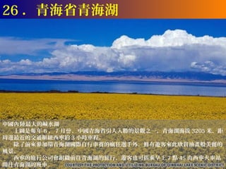 26 ．青海省青海湖




中國內 陸最大的鹹水湖
　　上圖是每 年 6 、 7 月份 ，中國青海省引人入勝的景觀之一。青海湖海拔 3205 米，距
周邊最近的交通樞紐西寧約 3 小時車程。
　　除了前來參加環青海湖國際自行車賽的瘋狂選手外，鮮有遊客來此欣賞油畫般美麗的
風景。
　　西寧的旅行公司會組織前往青海湖的旅行。遊客也可搭乘早上 7 點 45 由西寧火車站
開往青海湖的班車。
 