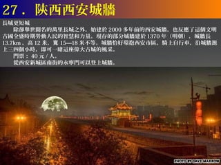 27 ．陝西西安城牆
長城更短城
　　除卻舉世聞名的萬里長城之外，始建於 2000 多年前的西安城牆，也反應了這個文明
古國全盛時期勞動人民的智慧和力量。現存的部分城牆建於 1370 年（明朝），城牆長
13.7km ，高 12 米，寬 15—18 米不等。城牆恰好環抱西安市區。騎上自行車，沿城牆跑
上三四個小時，即可一睹這座偉大古城的風采。
　　門票： 40 元 / 人。
　　從西安新城區南街的永寧門可以登上城牆。
 