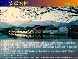 1 ．安徽宏村                                點擊 介紹




世世代代藝術家們鍾情之處
　　擁有 900 年古老歷 史的宏村一直以來就吸引著中國四面八方的遊客，他們鍾情於這裡靜謐安詳
的氛圍和造型獨特的建築 -- 就連背後惹眼的黃 山也未能使其魅力減少一絲一毫。
　　幾十年來，宏村那古色古香的建築，澄澈 透明的月亮湖以及周圍美麗如畫的風景一直是藝術家們
的靈感源泉。
　　漫步 於狹窄的青石板小道，眺望遠處稻田裡辛勤勞作的農民，身畔的湖水裡倒映著古屋的倩影：
這一切都讓你 忍不住想要妙手繪丹青。
　　門票： 104 元（ 16 美元） / 人 。
　　宏村位於黃 山市西北約 70km 處。北京，上海，廣州和西安等都有直達黃 山機場的航班。
 