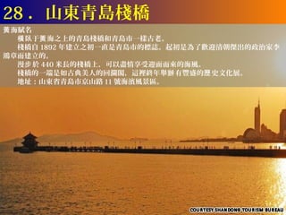 28 ．山東青島棧橋
黃 海賦名
　　橫 臥于黃 海之上的青島棧橋和青島市一樣古老。
　　棧橋自 1892 年建立之初一直是青島市的標誌。起初是為了歡迎清朝傑出的政治家李
鴻章而建立的。
　　漫步 於 440 米長的棧橋上，可以盡情享受迎面而來的海風。
　　棧橋的一端是如古典美人的回瀾閣，這裡終年舉辦 有豐盛的歷 史文化展。
　　地址：山東省青島市京山路 11 號海濱風景區。
 