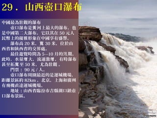 29 ．山西壺口瀑布
中國最為壯觀的瀑布
　　壺口瀑布是黃 河上最大的瀑布，也
是中國第二大瀑布。它以其在 50 元人
民幣上的優雅形象在中國享有盛譽。
　　瀑布高 20 米，寬 30 米，位於山
西省和陝西省的交界處。
　　最佳遊覽時間為 5---10 月的汛 期。
此時，水量增 大，流速激增 ，有時瀑布
甚至拓寬 至 50 米，尤為壯觀 。
　　門票： 90 元 / 人。
　　壺口瀑布周圍最近的是運城機場，
距離景區約 82km 。北京，上海和廣州
有飛機直達運城機場。
　　地址：山西省臨汾市吉縣湖口鎮壺
口瀑布景區。
 