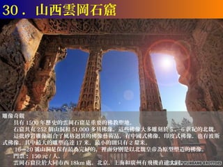 30 ．山西雲岡石窟




雕像奇觀
　　具有 1500 年歷 史的雲岡石窟是重要的佛教聖地。
　　石窟共有 252 個山洞和 51,000 多具佛像。這些佛像大多雕刻於 5 、 6 世紀的北魏。
　　這批砂岩雕像組合了風格迥異的佛像藝術品，有中國式佛像，印度式佛像，也有波斯
式佛像。其中最大的雕塑高達 17 米，最小的則只有 2 釐米。
　　 16—20 號山洞是保存最為完好的，裡面分別是以北魏皇帝為原型塑造的佛像。
　　門票： 150 元 / 人。
　　雲岡石窟位於大同市西 18km 處。北京，上海和廣州有飛機直達大同。
 