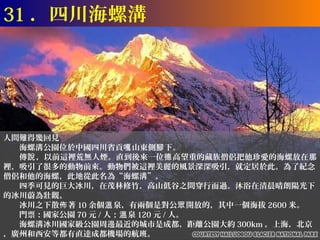 31 ．四川海螺溝




人間難得幾回見
　　海螺溝公園位於中國四川省貢嘎 山東側腳 下。
　　傳說 ，以前這裡荒無人煙。直到後來一位德 高望重的藏族僧侶把他珍愛的海螺放在那
裡，吸引了很多的動物前來。動物們被這裡美麗的風景深深吸引，就定居於此。為了紀念
僧侶和他的海螺，此地從此名為“海螺溝”。
　　四季可見的巨大冰川，在茂林修竹，高山低谷之間穿行而過。沐浴在清晨晴朗陽光下
的冰川蔚為壯觀。
　　冰川之下散佈 著 10 余個溫 泉，有兩個是對公眾 開放的，其中一個海拔 2600 米。
　　門票：國家公園 70 元 / 人；溫 泉 120 元 / 人。
　　海螺溝冰川國家級公園周邊最近的城市是成都，距離公園大約 300km 。上海，北京
，廣州和西安等都有直達成都機場的航班。
 