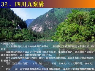 32 ．四川九寨溝




中國最美湖泊
　　在九寨溝隨處可見迷人的高山湖泊和瀑布，上圖這個巨大的湖泊則是九寨溝皇冠上的
明珠。
　　該湖湖水的神奇之處在於，它能夠 日日夜夜年復一年的變換顏色。湖水的顏色來源於
湖邊風景的倒影，還有湖底的藻類和鈣 化的岩石。
　　秋季是遊覽九寨溝的最佳時間，此時，湖面顏色紛繁絢麗，堪與畫家色彩豐富的調色
板相媲 美。
　　門票（含景區內 交通）： 4 月 1 號 ---11 月 15 號， 310 元 / 人；其餘時間， 160 元 /
人。
　　北京，上海，西安和成都等都有直達九黃 機場的航班。成都是九寨溝周邊最近的城市
 