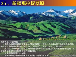 35 ．新疆那拉提草原




此番美景，大汗堪賞
　　中國西北部的這個亞高山草甸草原非常獨特。傳說 ，當年成吉思汗帥軍路經此地時，
被這裡蒼翠的顏色所震撼，遂名之曰“那拉提”（蒙語，意為“太陽浮現”）。
　　那拉提大草原是感受哈薩克風俗習慣的絕 妙去處 : 當地居民依然住在圓頂帳篷裡，飼
養獵鷹捕獲食物並保留著傳統的競技活動。
　　最佳旅遊時間是 7--10 月。
　　中國南航每 天都有烏魯木齊和那拉提之間的往返航班。
 