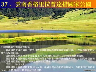 37 ．雲南香格里拉普達措國家公園




中國最棒的生態旅遊度假區
　　普達措是中國首個符合世界自然保護聯盟保護標準的國家級公園。自然保護聯盟是全
球性的環保組織。
　　這個濕地高原養育著中國超過 20% 的植物以及大約 1/3 的哺乳動物和鳥類。
　　攝影家們尤為鍾愛這裡種類繁複的蘭花和國家一級保護動物黑 頸鶴。公園的碧塔海裡
生活的重唇魚歷 史相當 --- 可以追溯到 250 萬年以前。
　　門票： 190 元 / 人。
　　普達措位於香格里拉東側 22km 處，後者是雲南西北的旅遊城市。香格里拉汽車站每
天早上 9 點 30 有一趟 班車發往普達措。
 