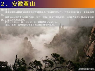 2 ．安徽黃 山
黃 山傳奇
　　黃 山被聯合國教科文組織世界文化遺產 評為“中國最美的山”，它也是許多中國人一生不渝的嚮
往。
　　海拔 1863 米的黃 山以其“奇松，怪石，雲海，溫 泉”聞名於世。（中國古語說 ）黃 山歸來不看
嶽。，足見對其推崇之至。
　　門票： 3 月— 11 月， 230 元 / 人，其餘時間 150 元 / 人。
　　北京，上海，廣州和西安等都有直達黃 山機場的航班。
 
