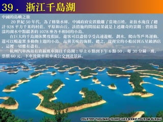 39 ．浙江千島湖
中國的島嶼之旅
　　 20 世紀 50 年代，為了修築水庫，中國政府安置撤離了當地百姓，並放水淹沒了總
計 928 平方千米的村莊，平原和山丘。該措施的間接結果就是上述離奇的景觀：碧波蕩
漾的湖水中點綴著約 1078 座各不相同的小島。
　　在巨大的千島湖休閒 度假區，遊客可以盡情享受高速遊艇，劃水，爬山等戶 外運動，
還可以暢遊眾 多動物主題的小島，品嘗美味的海鮮。總之，從便宜的小船房到五星級酒店
，這裡一切應有盡有。
　　杭州汽車西站有直線班車開往千島湖：早上 6 點到下午 6 點 50 ，每 30 分鐘一班。
票價 60 元。下車後做車租車或公交到達景區。
 