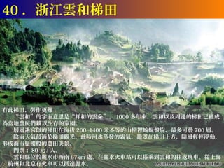 40 ．浙江雲和梯田




有此梯田，勞作更難
　　“雲和”的字面意思是“祥和的雲朵”。 1000 多年來，雲和以及周邊的梯田已經成
為當地農民們賴 以生存的家園。
　　層層迷宮似的梯田在海拔 200--1400 米不等的山巒裡蜿蜒盤旋，最多可疊 700 層。
　　陰雨天氣最適於梯田觀光，此時河水蒸發的霧氣，籠罩在梯田上方，隨風輕輕浮動，
形成海市蜃樓般的農田美景。
　　門票： 80 元 / 人。
　　雲和縣位於麗水市西南 67km 處。在麗水火車站可以搭乘到雲和的往返班車。從上海
，杭州和北京有火車可以抵達麗水。
 