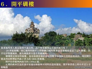 6 ．開平碉 樓




很多海外華人都是從開平過去的。為什麼要離開這美麗的地方呢 ？
　　 20 世紀初期，流亡海外的開平人借鑒融合國外眾 多的建築風格建造了這些碉 樓，其
中有伊斯蘭風格，羅馬風格甚至還有希臘風格。
　　碉 樓既是財富的象徵 ，也是保護當地居民免受戰爭和劫掠之苦的有效途徑。現在開平
廣袤的田野裡依然矗立著大約 1800 座碉 樓。
　　開平位於廣州西南方向 130km 處。
　　定期的班車往返於開平客運站和廣州不同的長途客運站。開平和香港之間有直達公交
和輪渡
 