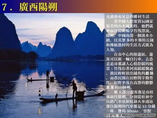 7 ．廣西陽朔
          充滿藝術氣息的鄉 村生活
          　　當中國人想要賞玩國家
          最美的山水風光時，他們就
          會前往陽朔暢享竹筏漂流。
          陽朔，中國南部一個濱水小
          鎮，以其眾 多的卡 斯特丘陵
          和傳統漁村的生活方式廣為
          人知。
          　　在市中心的旅遊區，遊
          客可以租一輛自行車，去恣
          意追尋那讓人心情舒緩的風
          景：竹筏沿著河流緩緩飄過
          ，漁民輕輕放出捕魚的鸕鷀
          ，而農民則在田野間辛勤勞
          作，田野坐落在高聳的鬱鬱
          蔥蔥 的山巒裡。
          　　絕 大部分遊客都是由桂
          林前往陽朔。分別從桂林中
          山路汽車站和桂林火車南站
          發往陽朔的汽車都是 15 分鐘
          一班。歷 時 90min ，票價
          15 元每 人。
 