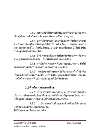 2.1.3 นักเรียนได้รับการฝึกฝน และพัฒนาให้เกิดการ
เรียนรู้ด้านการคิดวิเคราะห์และการคิดอย่างมีวิจารณญาณ
                  2.1.4 สถานศึกษาและผู้เกี่ยวข้องทุกระดับได้พยายาม
ด าเนิ น การส่ ง เสริ ม สนั บ สนุ น ให้ นั ก เรี ย นเกิ ด ทั ก ษะการอ่ า นและการ
แสวงหาความรู้ ใ ห้ เ กิ ด ขึ้ น ในตนเองอย่ า งต่ อ เนื่ อ งแต่ ยั ง ไม่ ถึ งขั้ น
การปลูกฝังเป็นลักษณะนิสัย
               2.1.5 อิทธิพลของสื่อและสิ่งยั่วยุที่ผ่านช่องทางสื่อสาร
ต่าง ๆ ส่งผลต่อพฤติกรรม ที่ไม่พึงประสงค์ของนักเรียน
              2.1.6 การจัดกิจกรรมการเรียนการสอนบางส่วน ยังไม่
สอดคล้องกับศักยภาพและความต้องการของนักเรียน
               2.1.7 ครูยังขาดทักษะการใช้สื่อและเทคโนโลยีเพื่อ
เพิ่มประสิทธิภาพในการแสวงหาการเรียนรู้และนามาใช้ประโยชน์ใน
การจัดกิจกรรมการเรียนการสอนอย่างมีประสิทธิภาพ


            2.2 ด้านโอกาสทางการศึกษา
                  2.2.1 ประชากรวัยเรียนบางส่วนไม่ได้รับโอกาสเข้าถึง
บริการการศึกษาระดับมัธยมศึกษาอย่างทั่วถึงและมีคุณภาพ โดยเฉพาะ
ผู้ที่อยู่ห่างไกลและทุรกันดาร ผู้ปกครองมีฐานะยากจน
               2.2.2     ประชากรวั ย เรี ย นบางส่ ว นเรี ย นไม่ จ บตาม
หลักสูตรมัธยมศึกษา มีเด็กตกหล่น
ไม่เรียนต่อและเด็กออกกลางคัน



แผนปฏิบัติการประจาปี 2556                                  สานักงานเขตพื้นที่
การศึกษามัธยมศึกษา เขต 40   หน้า 26
 