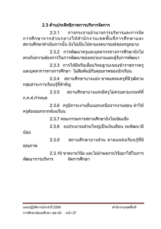 2.3 ด้านประสิทธิภาพการบริหารจัดการ
                   2.3.1         การกระจายอ านาจการบริ ห ารและการจั ด
ก า ร ศึ ก ษ า จ า ก ส่ ว น ก ล า ง ใ ห้ ส า นั ก ง า น เ ข ต พื้ น ที่ ก า ร ศึ ก ษ า แ ล ะ
สถานศึกษาดาเนินการนั้น ยังไม่เป็นไปตามเจตนารมณ์ของกฎหมาย
             2.3.2 การพัฒนาครูและบุคลากรทางการศึกษายังไม่
ตรงกับความต้องการในการพัฒนาของหน่วยงานและผู้รับการพัฒนา
            2.3.3 การให้มีหรือเลื่อนวิทยฐานะของข้าราชการครู
และบุคลาการทางการศึกษา ไม่สัมพันธ์กับคุณภาพของนักเรียน
               2.3.4 สถานศึกษาบางแห่ง ขาดแคลนครูที่มีวุฒิตาม
กลุ่มสาระการเรียนรู้ที่สาคัญ
                    2.3.5        สถานศึกษาบางแห่งมีครูไม่ครบตามเกณฑ์ที่
ก.ค.ศ.กาหนด
             2.3.6 ครูมีภาระงานอื่นนอกเหนือจากงานสอน ทาให้
ครูต้องออกจากห้องเรียน
                    2.3.7 คณะกรรมการสถานศึกษายังไม่เข้มแข็ง
                    2.3.8 งบประมาณส่วนใหญ่เป็นเงินเดือน งบพัฒนามี
น้อย
                    2.3.9         สถานศึ ก ษาบางส่ ว น ขาดแหล่ ง เรี ย นรู้ ที่ มี
คุณภาพ
            2.3.10 ขาดงานวิจัย และไม่นาผลงานวิจัยมาใช้ในการ
พัฒนาการบริหาร       จัดการศึกษา




แผนปฏิบัติการประจาปี 2556                                          สานักงานเขตพื้นที่
การศึกษามัธยมศึกษา เขต 40       หน้า 27
 
