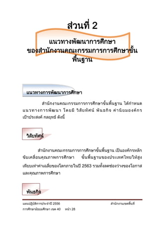 ส่วนที่ 2
         แนวทางพัฒนาการศึกษา
   ของสานักงานคณะกรรมการการศึกษาขัน
                                  ้
                พืนฐาน
                  ้



  แนวทางการพัฒนาการศึกษา

             สานั กงานคณะกรรมการการศึ กษาขั้น พื้น ฐาน ได้กาหนด
แ น ว ท า ง ก า ร พั ฒ น า โ ด ย มี วิ สั ย ทั ศ น์ พั น ธ กิ จ ค่ า นิ ย ม อ ง ค์ ก ร
เป้าประสงค์ กลยุทธ์ ดังนี้



  วิสยทัศน์
     ั

          สานักงานคณะกรรมการการศึกษาขั้นพื้นฐาน เป็นองค์กรหลัก
ขั บ เคลื่ อ นคุ ณ ภาพการศึ ก ษา          ขั้ น พื้ น ฐานของประเทศไทยให้ สู ง

เทียบเท่าค่าเฉลี่ยของโลกภายในปี 2563 รวมทั้งลดช่องว่างของโอกาส
และคุณภาพการศึกษา



  พันธกิจ

แผนปฏิบัติการประจาปี 2556                                      สานักงานเขตพื้นที่
การศึกษามัธยมศึกษา เขต 40     หน้า 28
 