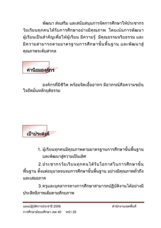พัฒนา ส่งเสริม และสนับสนุนการจัดการศึกษาให้ประชากร
วั ย เรี ย นทุ ก คนได้ รั บ การศึ ก ษาอย่ า งมี คุ ณ ภาพ โดยเน้ น การพั ฒ นา
ผู้ เ รี ย นเป็ น ส าคั ญ เพื่ อ ให้ ผู้ เ รี ย น มี ค วามรู้ มี คุ ณ ธรรมจริ ย ธรรม และ
มี ค วามสามารถตามมาตรฐานการศึ ก ษาขั้ น พื้ น ฐาน และพั ฒ นาสู่
คุณภาพระดับสากล



  ค่านิยมองค์กร

           องค์ กรที่มีชีวิต พร้ อมจิตเอื้ออาทร มีอาภรณ์คือความขยัน
ใจยึดมั่นหลักยุติธรรม




  เป้าประสงค์


          1. ผู้เรียนทุกคนมีคุณภาพตามมาตรฐานการศึกษาขั้นพื้นฐาน
              และพัฒนาสู่ความเป็นเลิศ
           2. ประชากรวั ย เรี ย นทุ ก คนได้ รั บ โอกาสในการศึ ก ษาขั้ น
พื้นฐาน ตั้งแต่อนุบาลจนจบการศึกษาขั้นพื้นฐาน อย่างมีคุณภาพทั่วถึง
และเสมอภาค
           3. ครูและบุคลากรทางการศึกษาสามารถปฏิบัติงานได้อย่างมี
ประสิทธิภาพเต็มตามศักยภาพ


แผนปฏิบัติการประจาปี 2556                                        สานักงานเขตพื้นที่
การศึกษามัธยมศึกษา เขต 40      หน้า 29
 