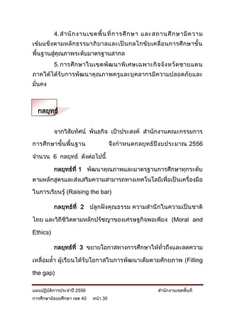 4. ส านั ก งานเขตพื้ น ที่ ก ารศึ ก ษา และสถานศึ ก ษามี ค วาม
เข้ ม แข็ ง ตามหลั ก ธรรมาภิ บ าลและเป็ น กลไกขั บ เคลื่ อ นการศึ ก ษาขั้ น
พื้นฐานสู่คุณภาพระดับมาตรฐานสากล
          5. การศึ ก ษาในเขตพั ฒ นาพิ เ ศษเฉพาะกิ จ จั ง หวั ด ชายแดน
ภาคใต้ไ ด้รั บ การพัฒ นาคุ ณภาพครูและบุคลากรมีความปลอดภัยและ
มั่นคง



  กลยุทธ์

          จากวิสัยทัศน์ พันธกิจ เป้าประสงค์ สานักงานคณะกรรมการ

การศึ ก ษาขั้ น พื้ น ฐาน             จึง ก าหนดกลยุ ท ธ์ปี ง บประมาณ 2556

จานวน 6 กลยุทธ์ ดังต่อไปนี้

          กลยุทธ์ที่ 1 พัฒนาคุณภาพและมาตรฐานการศึกษาทุกระดับ
ตามหลักสูตรและส่งเสริมความสามารถทางเทคโนโลยีเพื่อเป็นเครื่องมือ

ในการเรียนรู้ (Raising the bar)

          กลยุทธ์ที่ 2 ปลูกฝังคุณธรรม ความสานึกในความเป็นชาติ

ไทย และวิถีชีวิตตามหลักปรัชญาของเศรษฐกิจพอเพียง (Moral and

Ethics)

          กลยุทธ์ที่ 3 ขยายโอกาสทางการศึกษาให้ทั่วถึงและลดความ

เหลื่อมล้า ผู้เรียนได้รับโอกาสในการพัฒนาเต็มตามศักยภาพ (Filling

the gap)

แผนปฏิบัติการประจาปี 2556                               สานักงานเขตพื้นที่
การศึกษามัธยมศึกษา เขต 40   หน้า 30
 