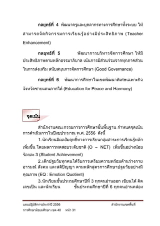 กลยุทธ์ที่ 4 พัฒนาครูและบุคลากรทางการศึกษาทั้งระบบ ให้

ส า ม า ร ถ จั ด กิ จ ก ร ร ม ก า ร เ รี ย น รู้ อ ย่ า ง มี ป ร ะ สิ ท ธิ ภ า พ ( Teacher

Enhancement)

           กลยุ ท ธ์ ที่ 5               พั ฒ นาการบริ ห ารจั ด การศึ ก ษา ให้ มี
ประสิทธิภาพตามหลักธรรมาภิบาล เน้นการมีส่วนร่วมจากทุกภาคส่วน

ในการส่งเสริม สนับสนุนการจัดการศึกษา (Good Governance)

           กลยุทธ์ที่ 6        พัฒนาการศึกษาในเขตพัฒนาพิเศษเฉพาะกิจ

จังหวัดชายแดนภาคใต้ (Education for Peace and Harmony)




  จุดเน้น

       สานักงานคณะกรรมการการศึกษาขั้นพื้นฐาน กาหนดจุดเน้น
การดาเนินการในปีงบประมาณ พ.ศ. 2556 ดังนี้
           1. นักเรียนมีผลสัมฤทธิ์ทางการเรียนกลุ่มสาระการเรียนรู้หลัก
เพิ่มขึ้น โดยผลการทดสอบระดับชาติ (O – NET) เพิ่มขึ้นอย่างน้อย
ร้อยละ 3 (Student Achievement)
       2. เด็กปฐมวัยทุกคนได้รับการเตรียมความพร้อมด้านร่างกาย
อารมณ์ สั ง คม และสติปั ญ ญา ตามหลั ก สู ต รการศึ ก ษาปฐมวัย อย่ า งมี
คุณภาพ (EQ : Emotion Quotient)
         3. นักเรียนชั้นประถมศึกษาปีที่ 3 ทุกคนอ่านออก เขียนได้ คิด
เลขเป็ น และนั กเรี ยน       ชั้น ประถมศึ ก ษาปีที่ 6 ทุก คนอ่า นคล่ อ ง



แผนปฏิบัติการประจาปี 2556                                         สานักงานเขตพื้นที่
การศึกษามัธยมศึกษา เขต 40      หน้า 31
 